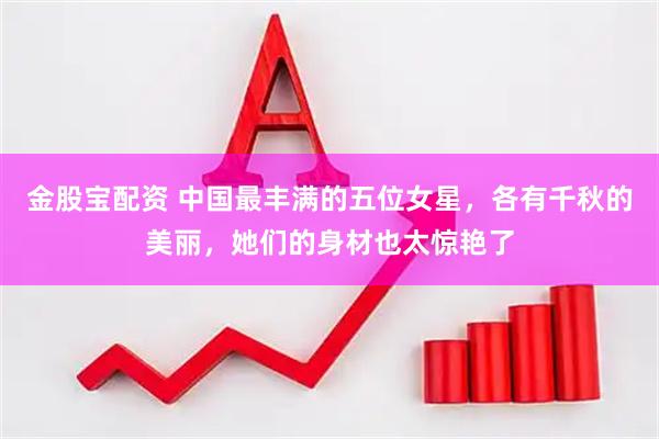 金股宝配资 中国最丰满的五位女星，各有千秋的美丽，她们的身材也太惊艳了