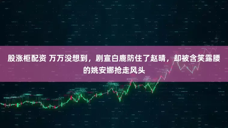 股涨柜配资 万万没想到，剧宣白鹿防住了赵晴，却被含笑露腰的姚安娜抢走风头