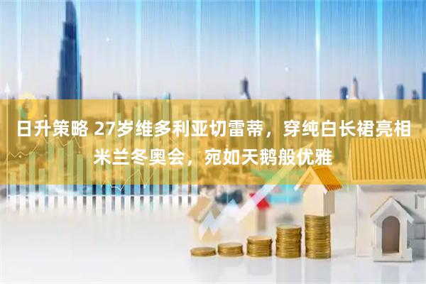 日升策略 27岁维多利亚切雷蒂，穿纯白长裙亮相米兰冬奥会，宛如天鹅般优雅