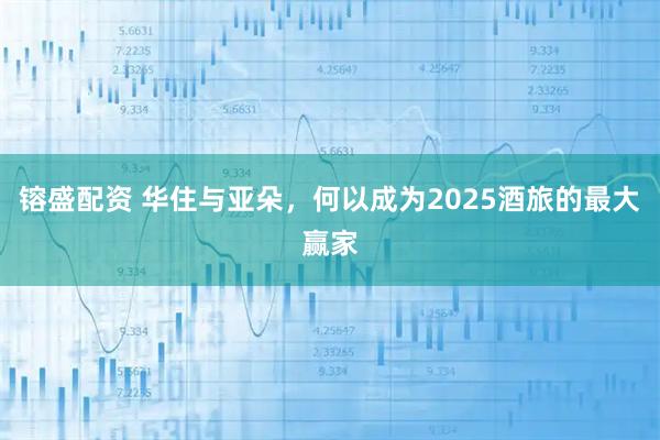 镕盛配资 华住与亚朵，何以成为2025酒旅的最大赢家